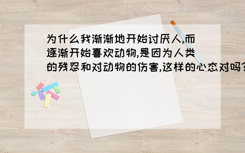 为什么我渐渐地开始讨厌人,而逐渐开始喜欢动物,是因为人类的残忍和对动物的伤害,这样的心态对吗?我前几年养了好几条狗.但我对它们非常的好.它们也跟我玩的好开学,可是狗的寿命好断,