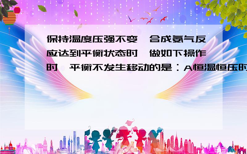 保持温度压强不变,合成氨气反应达到平衡状态时,做如下操作时,平衡不发生移动的是：A恒温恒压时充入氨气 B恒温恒容时充入氮气C恒温恒压时充入氦气 D恒温恒容时充入氦气