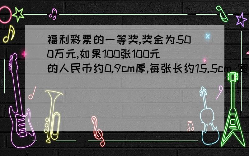 福利彩票的一等奖,奖金为500万元,如果100张100元的人民币约0.9cm厚,每张长约15.5cm 宽约7.7cm,你知道500万元有多大一堆吗?