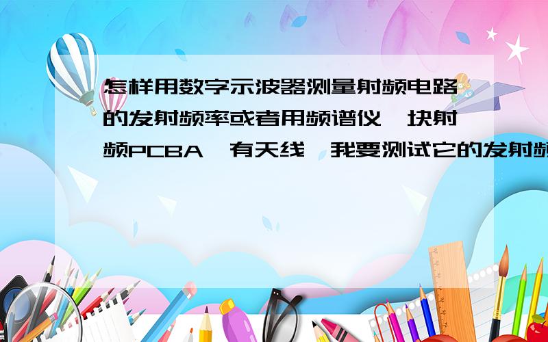 怎样用数字示波器测量射频电路的发射频率或者用频谱仪一块射频PCBA,有天线,我要测试它的发射频率,用探头的夹子接地,探头直接接触在天线上,如果用频谱仪又怎么测,