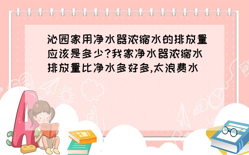 沁园家用净水器浓缩水的排放量应该是多少?我家净水器浓缩水排放量比净水多好多,太浪费水