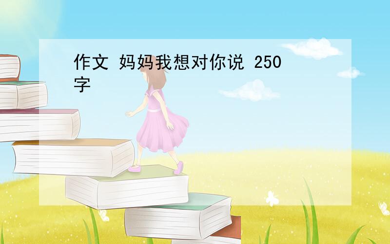 作文 妈妈我想对你说 250字