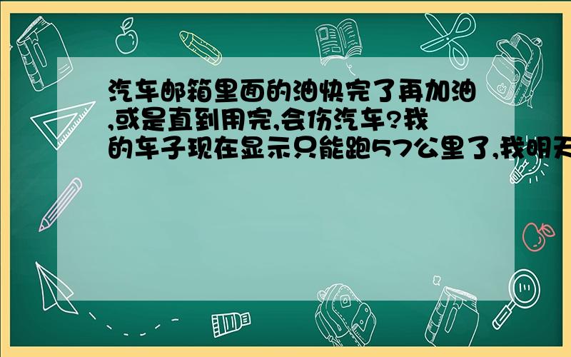 汽车邮箱里面的油快完了再加油,或是直到用完,会伤汽车?我的车子现在显示只能跑57公里了,我明天估计还要跑30公里,然后到加油站.这样子把邮箱里面的油基本用完了,会不会伤害汽车?