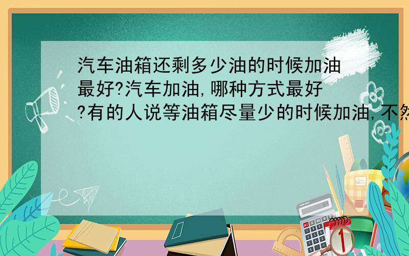 汽车油箱还剩多少油的时候加油最好?汽车加油,哪种方式最好?有的人说等油箱尽量少的时候加油,不然每次加油由于油的质量不一样,会出现沉淀；有的人说随时补足,保持半箱油最好.