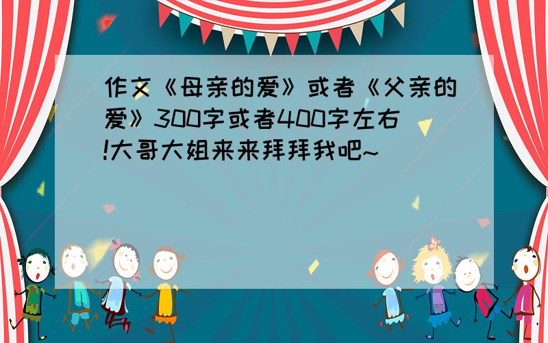 作文《母亲的爱》或者《父亲的爱》300字或者400字左右!大哥大姐来来拜拜我吧~