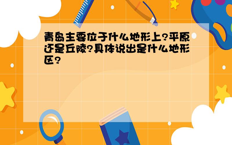 青岛主要位于什么地形上?平原还是丘陵?具体说出是什么地形区?