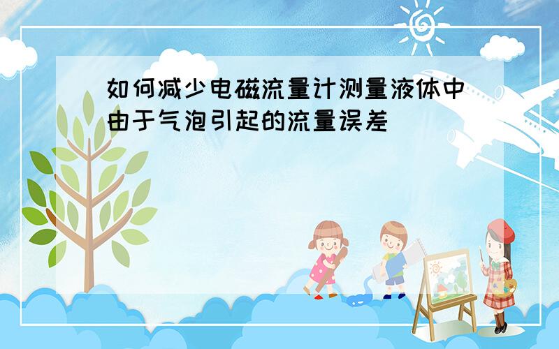 如何减少电磁流量计测量液体中由于气泡引起的流量误差