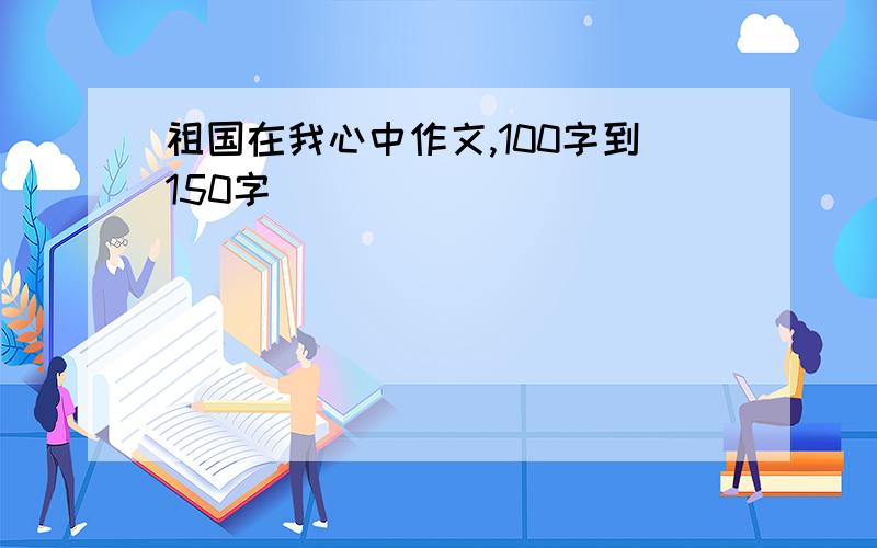 祖国在我心中作文,100字到150字