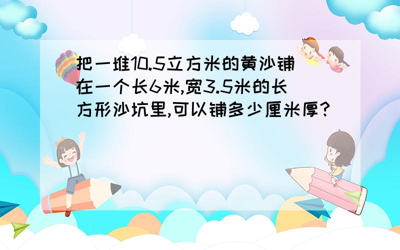 把一堆10.5立方米的黄沙铺在一个长6米,宽3.5米的长方形沙坑里,可以铺多少厘米厚?