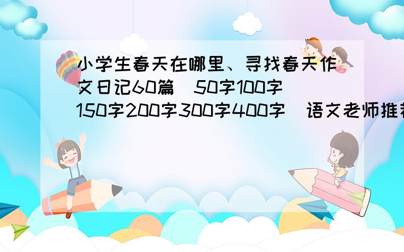 小学生春天在哪里、寻找春天作文日记60篇（50字100字150字200字300字400字）语文老师推荐 春天来了、春天的景物、春天的景色、春天的校园、春天的田野等,点击下面欣赏小学生作文10篇：春