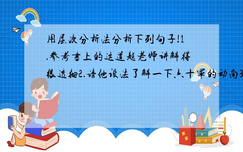 用层次分析法分析下列句子!1．参考书上的这道题老师讲解得很透彻2．请他设法了解一下六十军的动向3．它还会成为一段值得回忆的人生经历及可供世人玩味的人生资历4．投资商希望我能