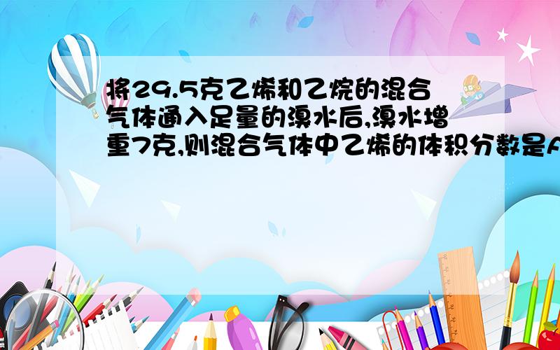 将29.5克乙烯和乙烷的混合气体通入足量的溴水后,溴水增重7克,则混合气体中乙烯的体积分数是A.75％ B.50％ C.30％ D.25％求思路