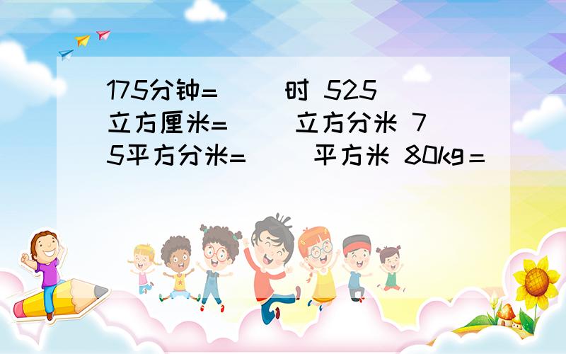 175分钟=（ ）时 525立方厘米=（ ）立方分米 75平方分米=（ ）平方米 80kg＝（　）吨,用最简分数表示快,