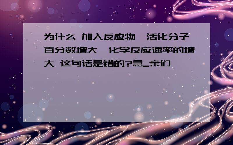 为什么 加入反应物,活化分子百分数增大,化学反应速率的增大 这句话是错的?急...亲们,