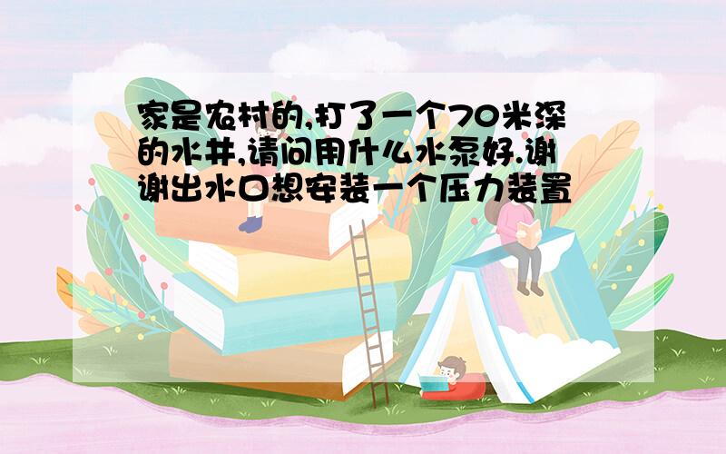 家是农村的,打了一个70米深的水井,请问用什么水泵好.谢谢出水口想安装一个压力装置