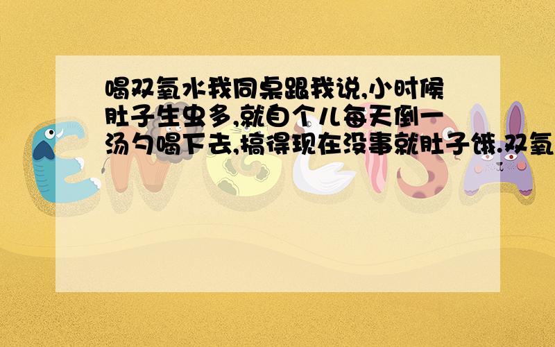 喝双氧水我同桌跟我说,小时候肚子生虫多,就自个儿每天倒一汤勺喝下去,搞得现在没事就肚子饿.双氧水还真能喝这么多吗?双氧水好象不能喝的