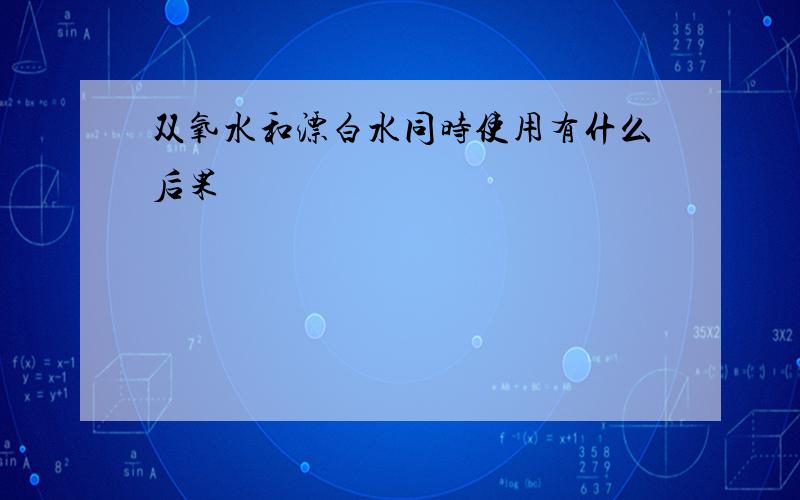 双氧水和漂白水同时使用有什么后果