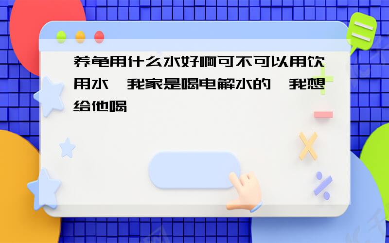 养龟用什么水好啊可不可以用饮用水,我家是喝电解水的,我想给他喝,