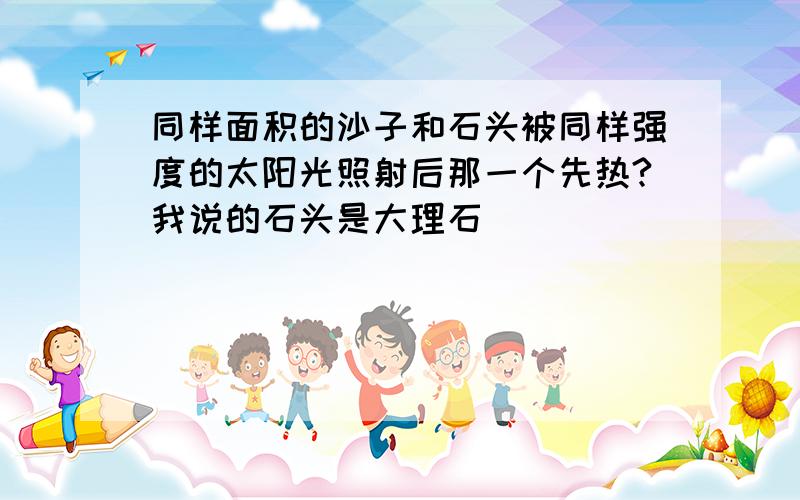 同样面积的沙子和石头被同样强度的太阳光照射后那一个先热?我说的石头是大理石