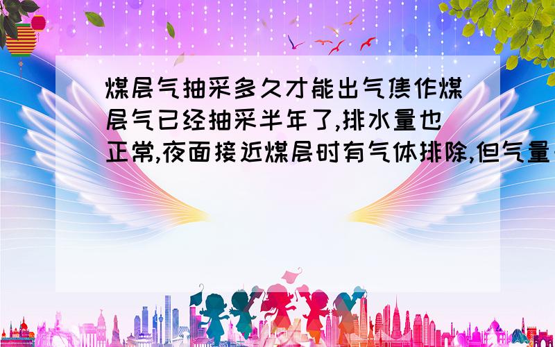 煤层气抽采多久才能出气焦作煤层气已经抽采半年了,排水量也正常,夜面接近煤层时有气体排除,但气量一直不大,最多几百方气,有的一直没气,请专家给予指导.