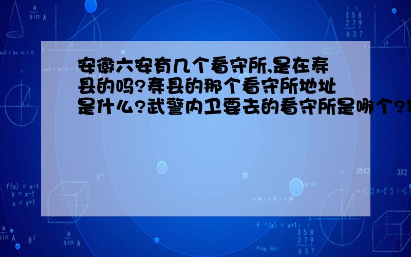 安徽六安有几个看守所,是在寿县的吗?寿县的那个看守所地址是什么?武警内卫要去的看守所是哪个?地址是哪里?我要寄东西给内卫,但是他说不能随便打电话.我又急着寄.可以写具体的寄货地