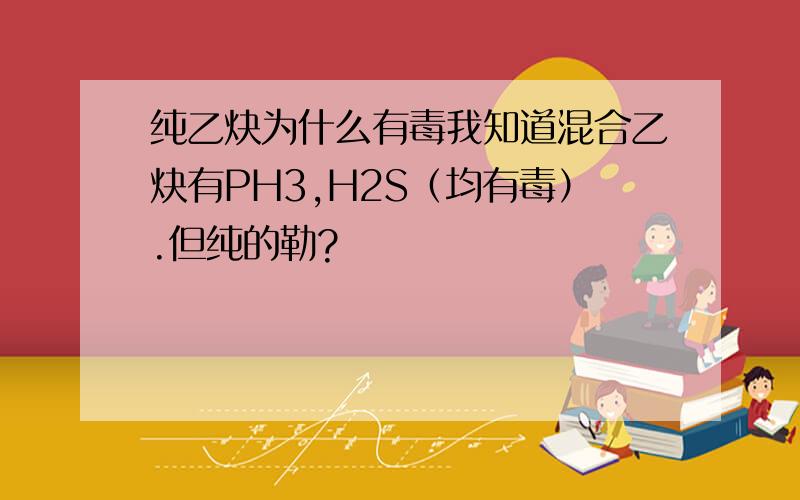 纯乙炔为什么有毒我知道混合乙炔有PH3,H2S（均有毒）.但纯的勒?