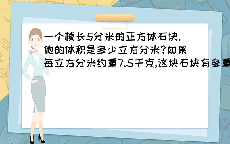 一个棱长5分米的正方体石块,他的体积是多少立方分米?如果每立方分米约重7.5千克,这块石块有多重?