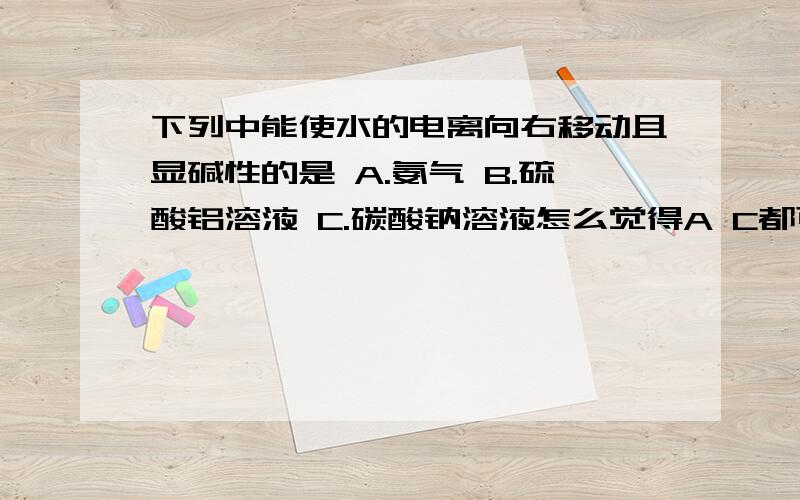 下列中能使水的电离向右移动且显碱性的是 A.氨气 B.硫酸铝溶液 C.碳酸钠溶液怎么觉得A C都可以 都显碱性且都往右移动那为什么C可以 A不可以？