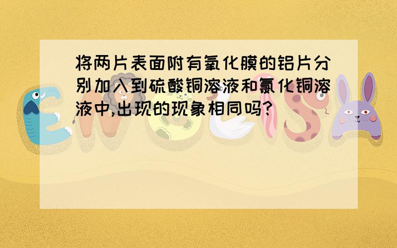 将两片表面附有氧化膜的铝片分别加入到硫酸铜溶液和氯化铜溶液中,出现的现象相同吗?