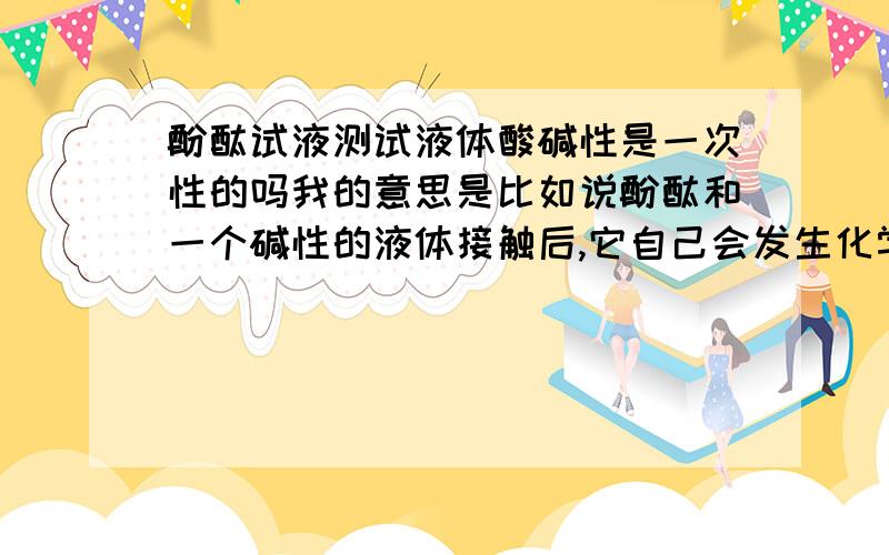 酚酞试液测试液体酸碱性是一次性的吗我的意思是比如说酚酞和一个碱性的液体接触后,它自己会发生化学反应,会变红,那然后我如果再加入一个酸性的物质,它还会变回原来的颜色.所以尽管