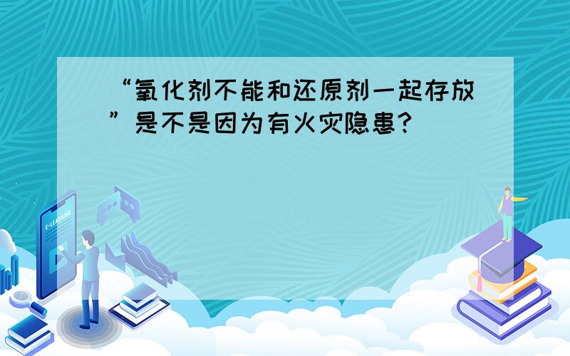 “氧化剂不能和还原剂一起存放”是不是因为有火灾隐患?