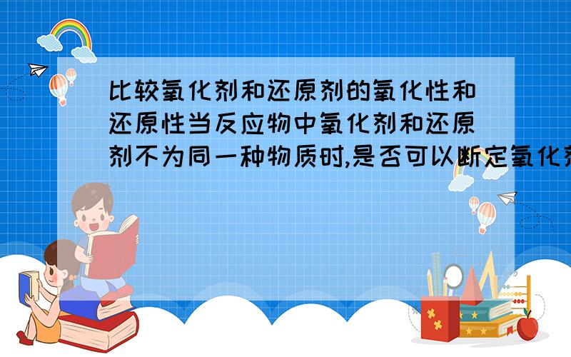 比较氧化剂和还原剂的氧化性和还原性当反应物中氧化剂和还原剂不为同一种物质时,是否可以断定氧化剂的氧化