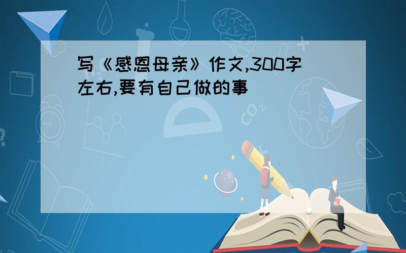 写《感恩母亲》作文,300字左右,要有自己做的事