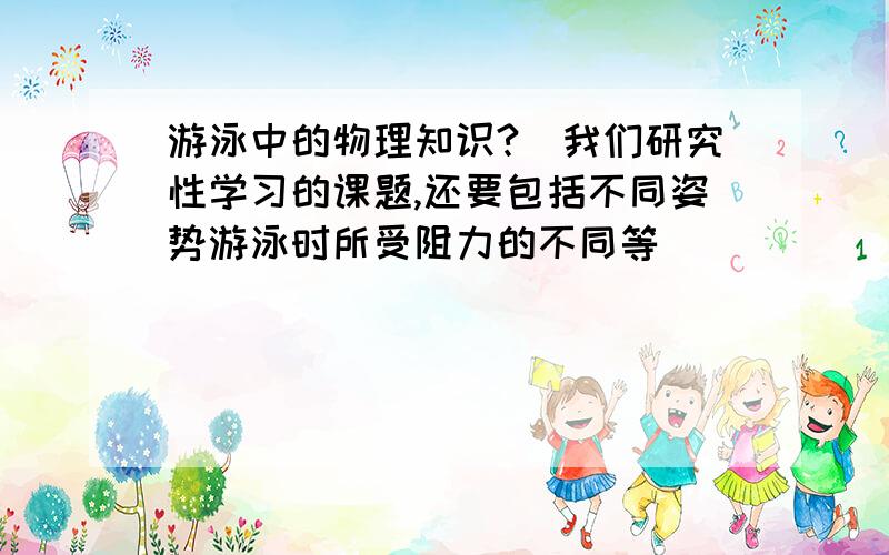 游泳中的物理知识?（我们研究性学习的课题,还要包括不同姿势游泳时所受阻力的不同等）