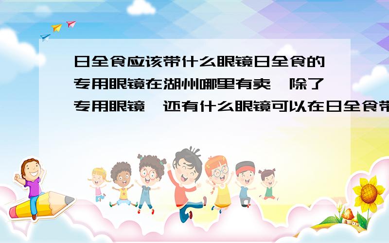 日全食应该带什么眼镜日全食的专用眼镜在湖州哪里有卖,除了专用眼镜,还有什么眼镜可以在日全食带