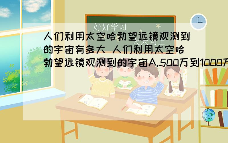 人们利用太空哈勃望远镜观测到的宇宙有多大 人们利用太空哈勃望远镜观测到的宇宙A.500万到1000万光年B.5亿到10亿光年C.50亿到100亿光年