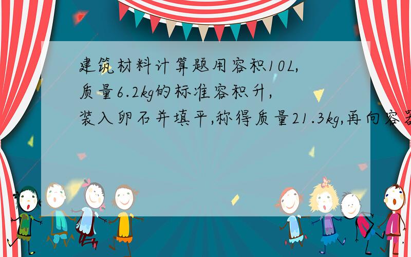 建筑材料计算题用容积10L,质量6.2kg的标准容积升,装入卵石并填平,称得质量21.3kg,再向容器内注水至平满,卵石吸水饱和后,称得质量25.9kg,求卵石视密度 堆积密度 空隙率