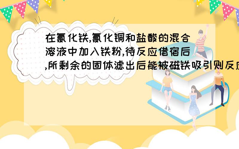 在氯化铁,氯化铜和盐酸的混合溶液中加入铁粉,待反应借宿后,所剩余的固体滤出后能被磁铁吸引则反应后溶液中存在较多的阳离子是：A.Cu2+B.Fe3+C.Fe2+D.H+