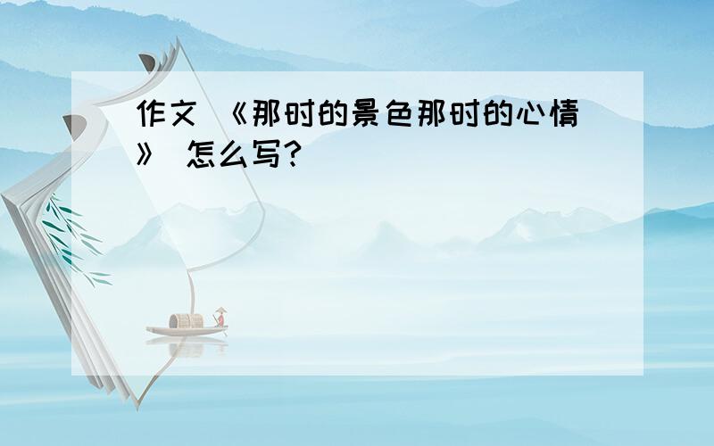 作文 《那时的景色那时的心情》 怎么写?