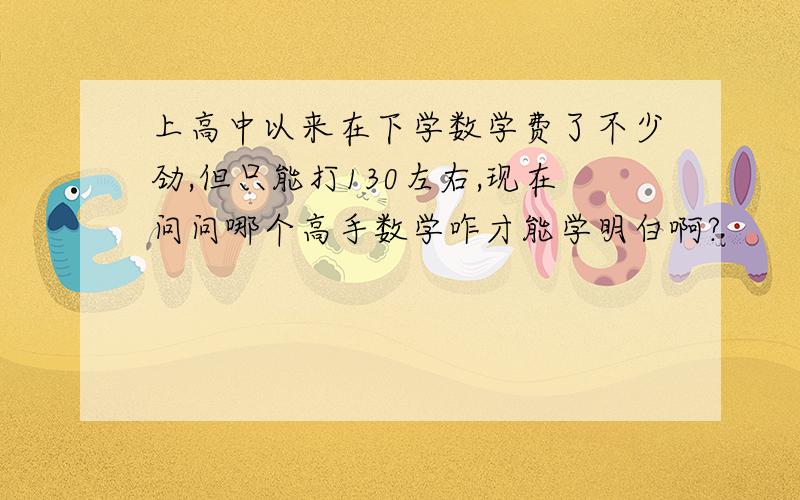 上高中以来在下学数学费了不少劲,但只能打130左右,现在问问哪个高手数学咋才能学明白啊?