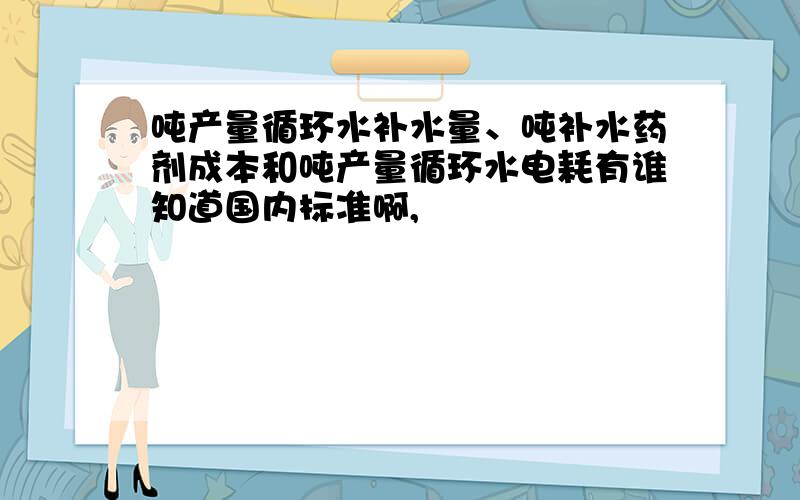 吨产量循环水补水量、吨补水药剂成本和吨产量循环水电耗有谁知道国内标准啊,