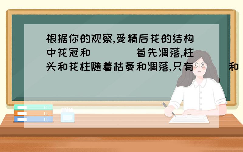 根据你的观察,受精后花的结构中花冠和____首先凋落,柱头和花柱随着枯萎和凋落,只有___和____发育起来如题.