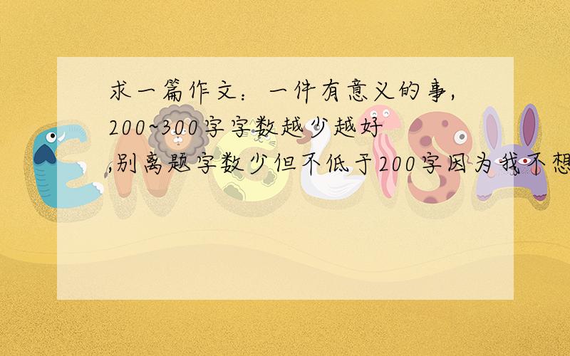 求一篇作文：一件有意义的事,200~300字字数越少越好,别离题字数少但不低于200字因为我不想抄太久,