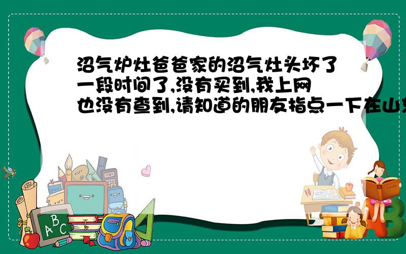 沼气炉灶爸爸家的沼气灶头坏了一段时间了,没有买到,我上网也没有查到,请知道的朋友指点一下在山东境内那里有卖.青岛有卖吗?只是要炉灶.