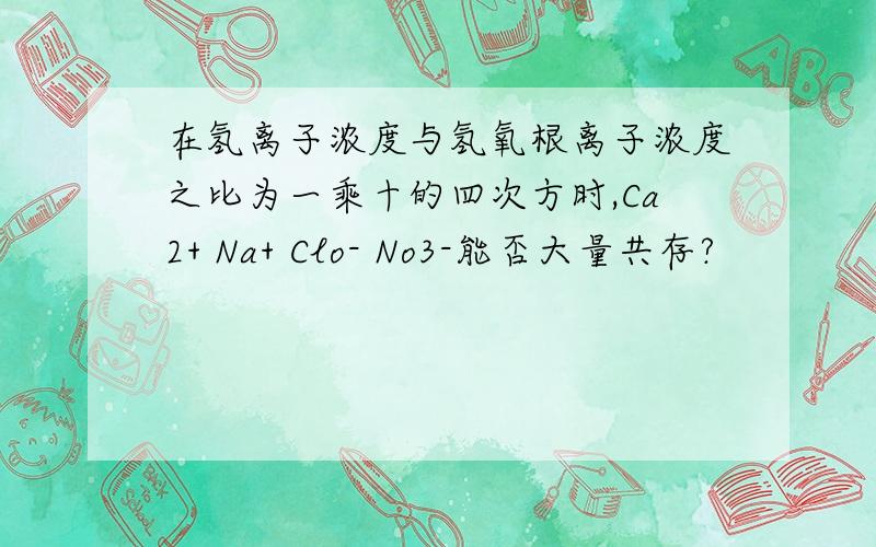 在氢离子浓度与氢氧根离子浓度之比为一乘十的四次方时,Ca2+ Na+ Clo- No3-能否大量共存?