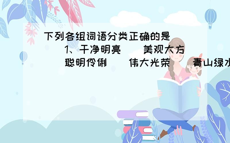 下列各组词语分类正确的是（）　　1、干净明亮　　美观大方　　聪明伶俐　　伟大光荣　　青山绿水　　2、小草碧绿　　眼睛雪亮　　操场干净　　小猴机灵　　打扫教室　　3、一眨眼