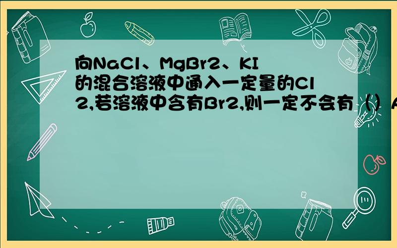 向NaCl、MgBr2、KI的混合溶液中通入一定量的Cl2,若溶液中含有Br2,则一定不会有（）A、氯离子 B、溴离子 C、碘离子 D、氯气（为什么啊 通入以后的置换顺序是怎样的?）