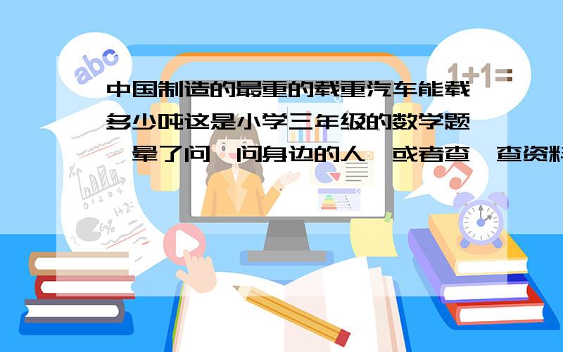 中国制造的最重的载重汽车能载多少吨这是小学三年级的数学题,晕了问一问身边的人,或者查一查资料,了解我国制造的最重的载重汽车能载多少吨（  ）