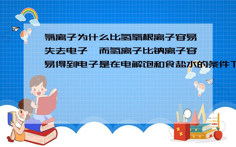 氯离子为什么比氢氧根离子容易失去电子,而氢离子比钠离子容易得到电子是在电解饱和食盐水的条件下