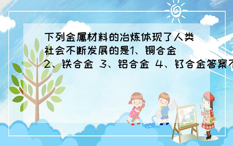 下列金属材料的冶炼体现了人类社会不断发展的是1、铜合金 2、铁合金 3、铝合金 4、钛合金答案不止一个A1234B234C134D34